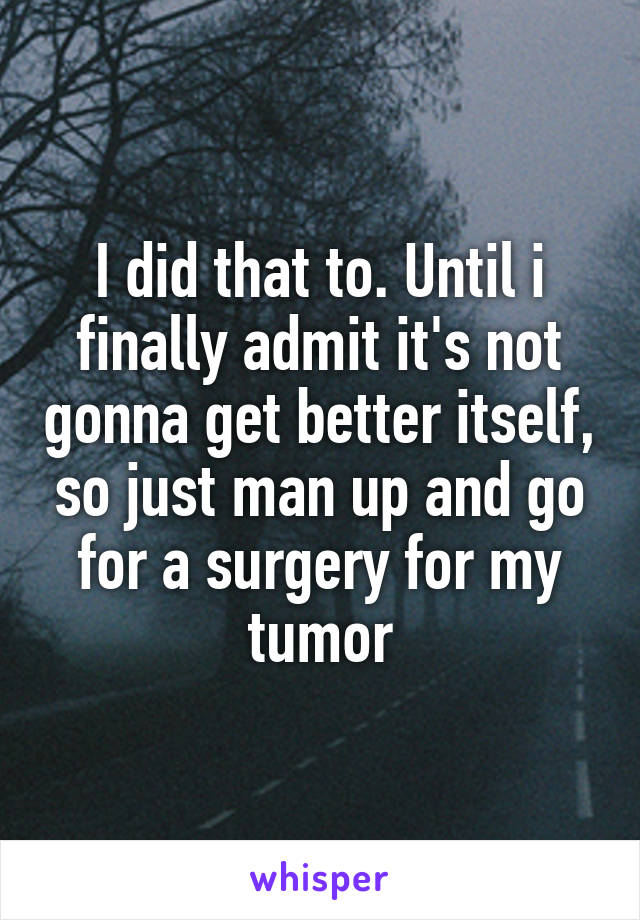 I did that to. Until i finally admit it's not gonna get better itself, so just man up and go for a surgery for my tumor