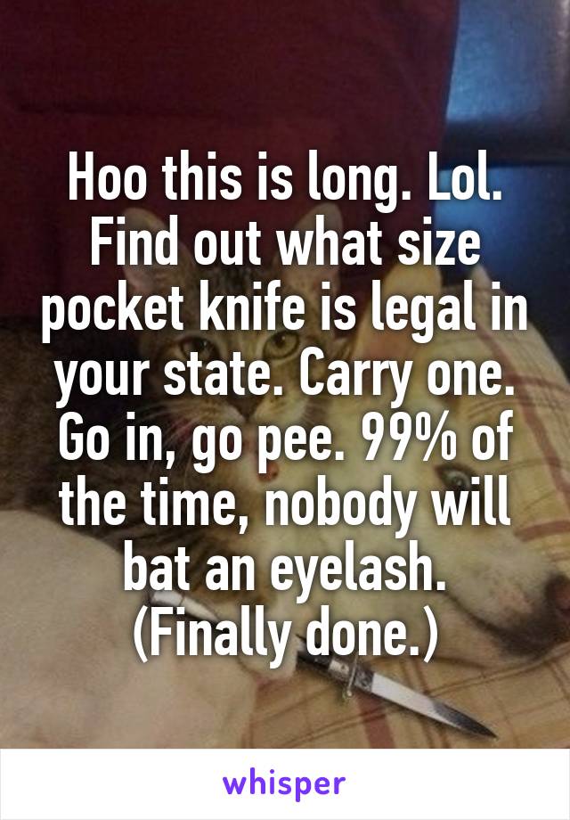 Hoo this is long. Lol. Find out what size pocket knife is legal in your state. Carry one. Go in, go pee. 99% of the time, nobody will bat an eyelash. (Finally done.)