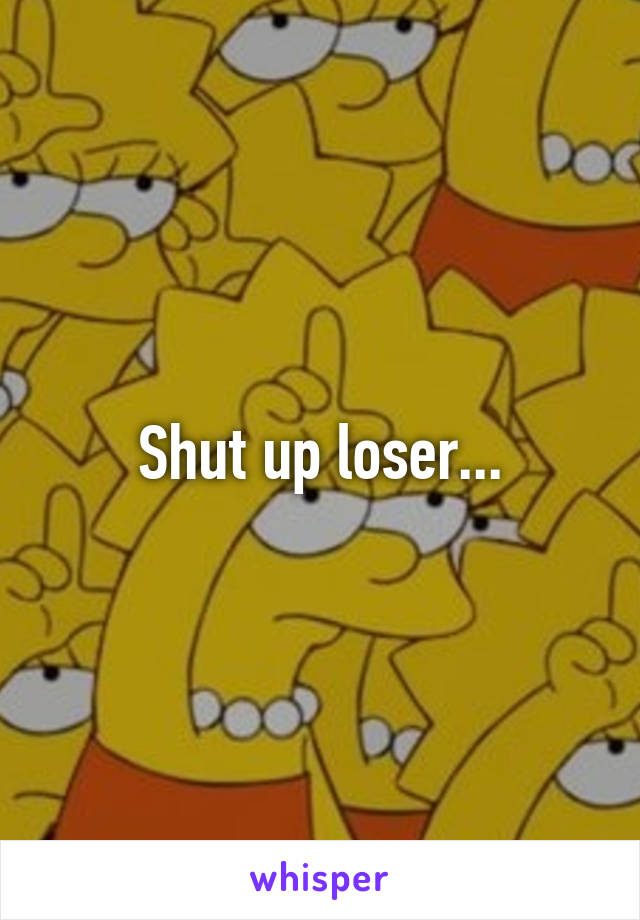 Shut up loser...