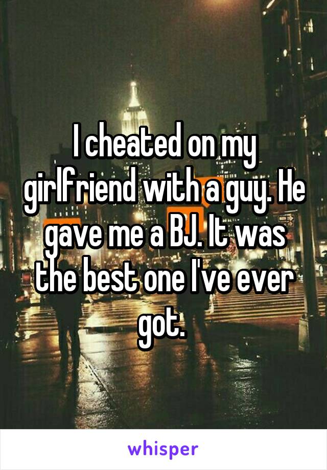 I cheated on my girlfriend with a guy. He gave me a BJ. It was the best one I've ever got. 