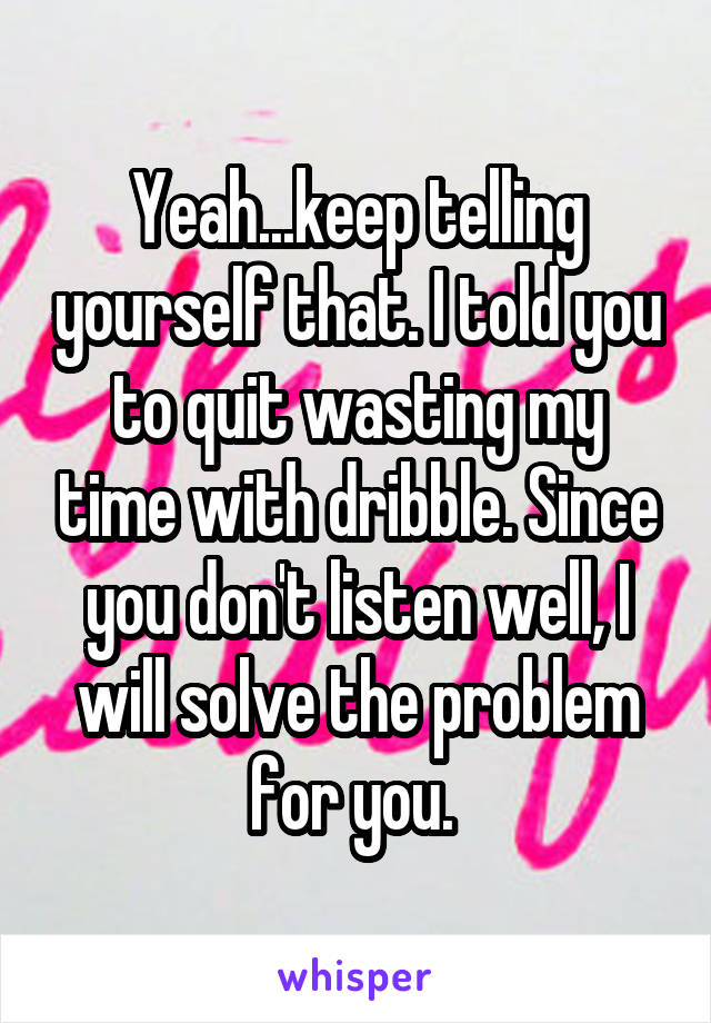 Yeah...keep telling yourself that. I told you to quit wasting my time with dribble. Since you don't listen well, I will solve the problem for you. 