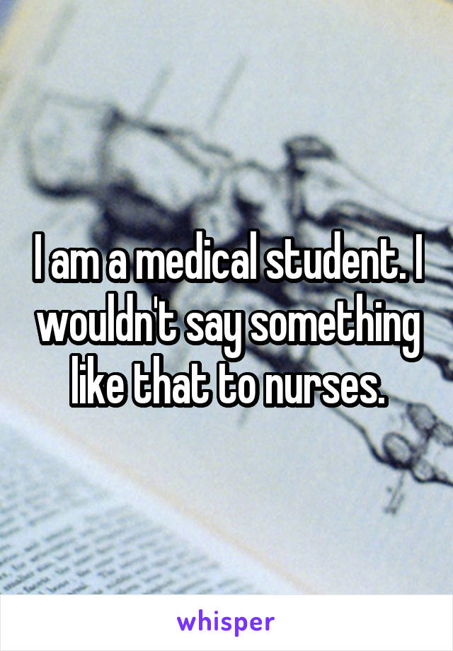 I am a medical student. I wouldn't say something like that to nurses.