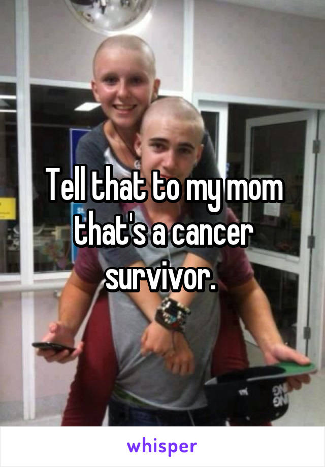 Tell that to my mom that's a cancer survivor. 