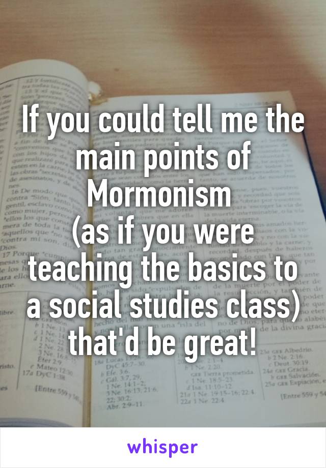 If you could tell me the main points of Mormonism 
(as if you were teaching the basics to a social studies class) that'd be great!