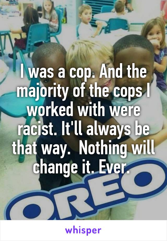 I was a cop. And the majority of the cops I worked with were racist. It'll always be that way.  Nothing will change it. Ever. 
