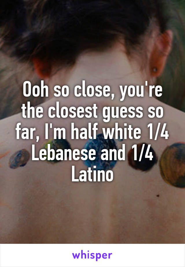 Ooh so close, you're the closest guess so far, I'm half white 1/4 Lebanese and 1/4 Latino