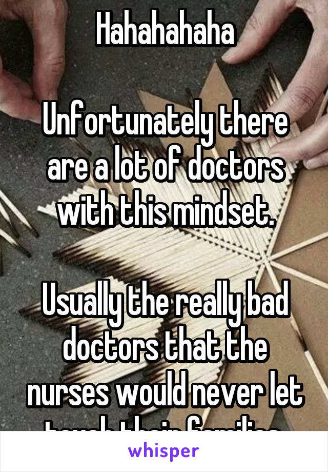 Hahahahaha

Unfortunately there are a lot of doctors with this mindset.

Usually the really bad doctors that the nurses would never let touch their families.