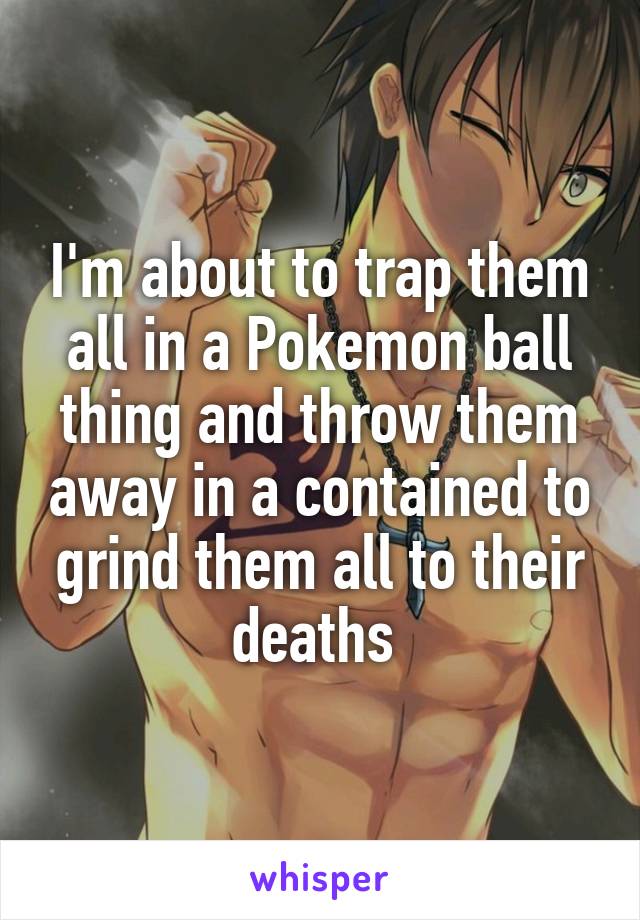 I'm about to trap them all in a Pokemon ball thing and throw them away in a contained to grind them all to their deaths 