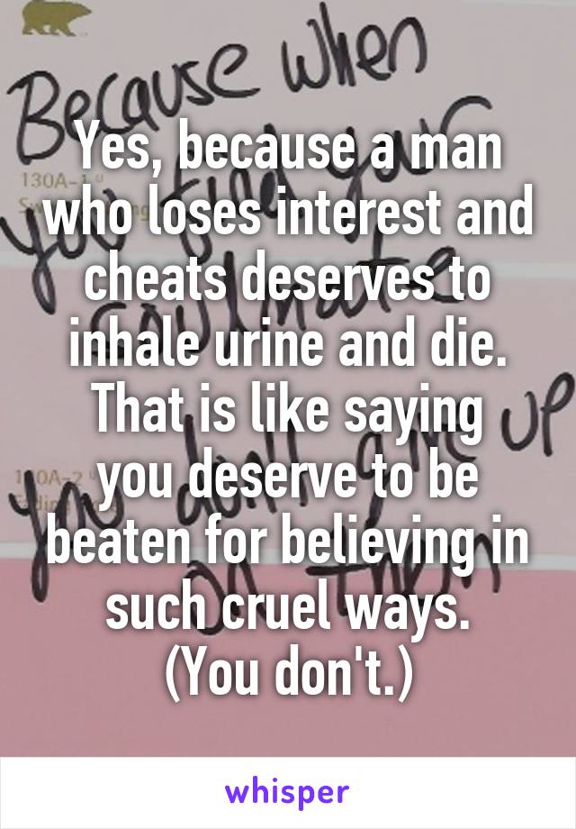 Yes, because a man who loses interest and cheats deserves to inhale urine and die.
That is like saying you deserve to be beaten for believing in such cruel ways.
(You don't.)