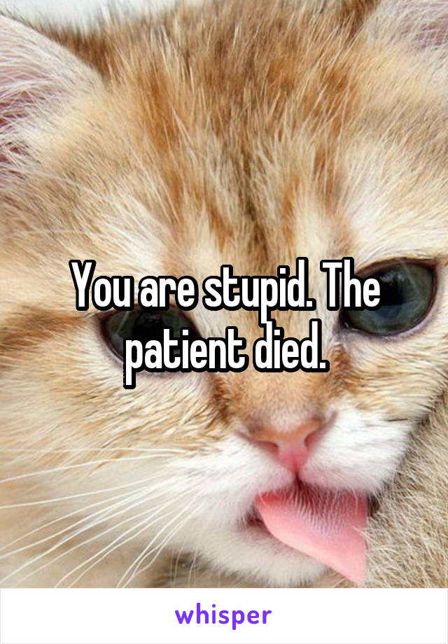 You are stupid. The patient died.