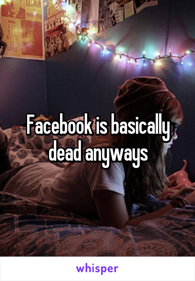 Facebook is basically dead anyways