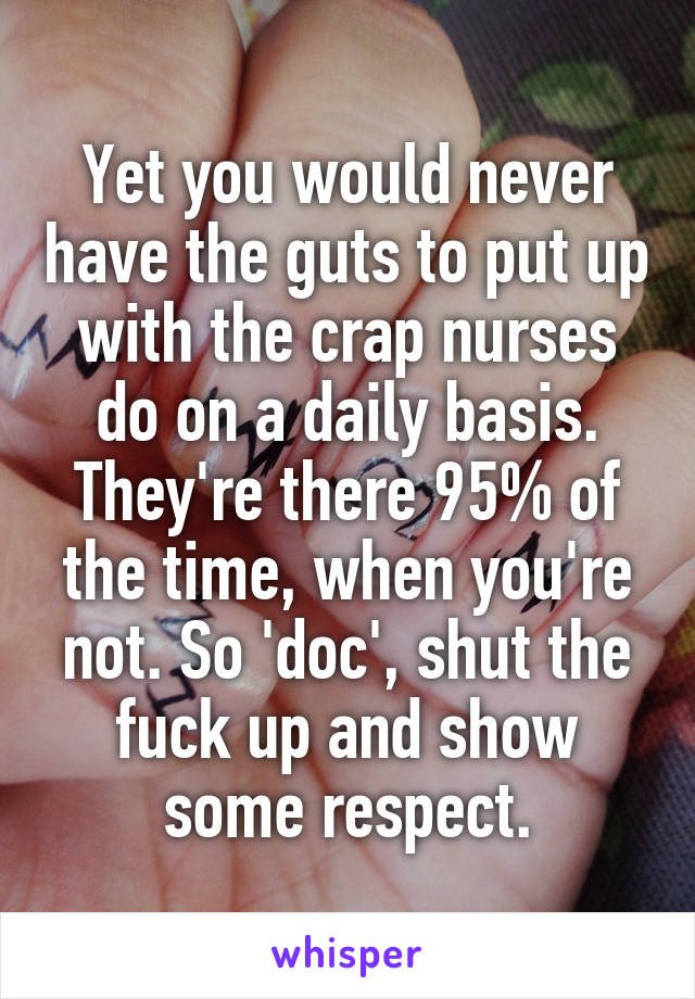 Yet you would never have the guts to put up with the crap nurses do on a daily basis. They're there 95% of the time, when you're not. So 'doc', shut the fuck up and show some respect.