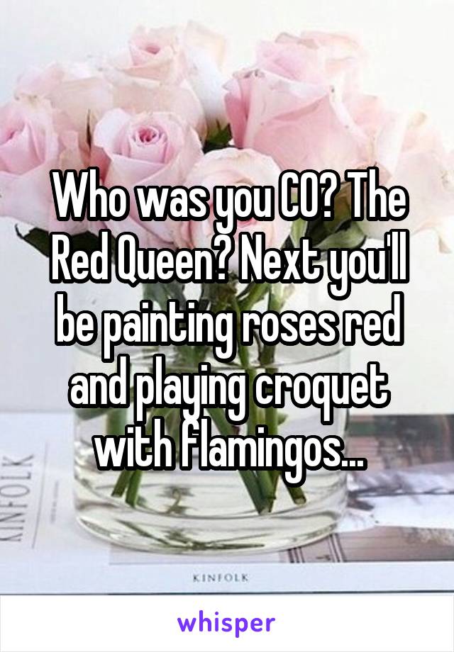 Who was you CO? The Red Queen? Next you'll be painting roses red and playing croquet with flamingos...