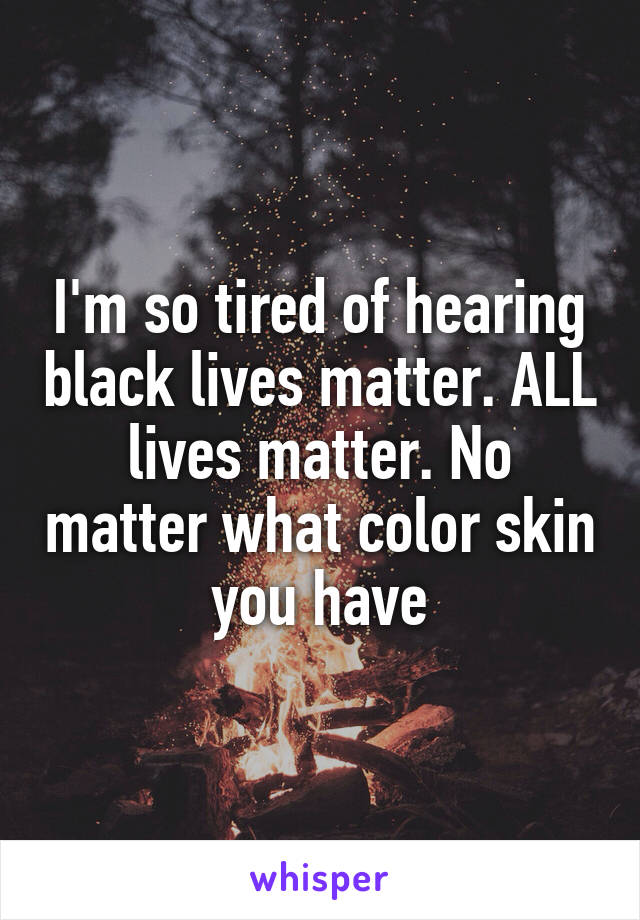I'm so tired of hearing black lives matter. ALL lives matter. No matter what color skin you have