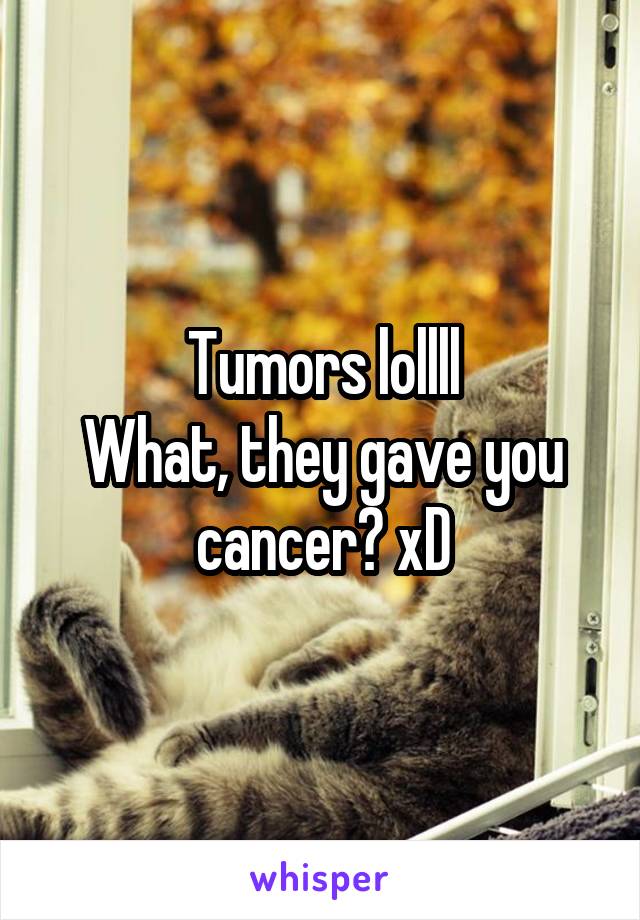 Tumors lollll
What, they gave you cancer? xD