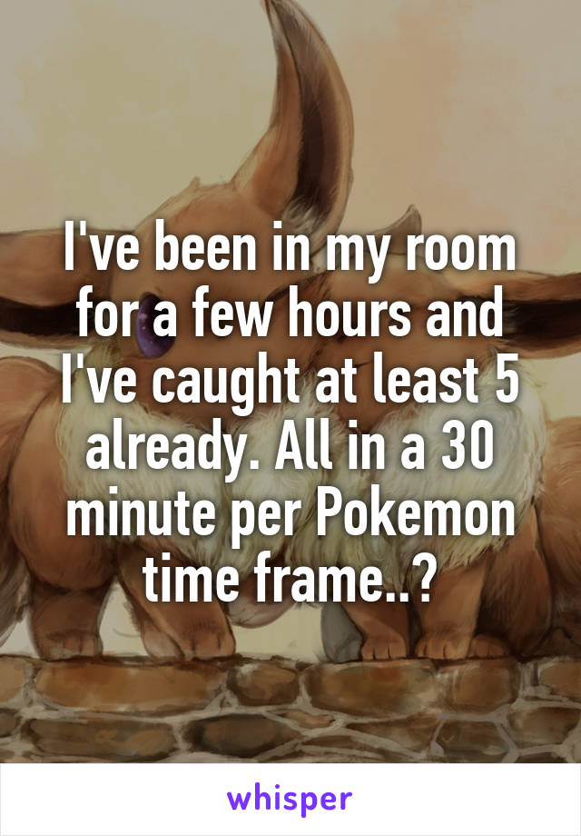 I've been in my room for a few hours and I've caught at least 5 already. All in a 30 minute per Pokemon time frame..?