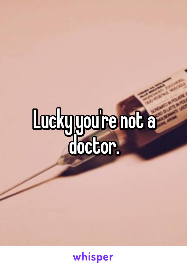 Lucky you're not a doctor.
