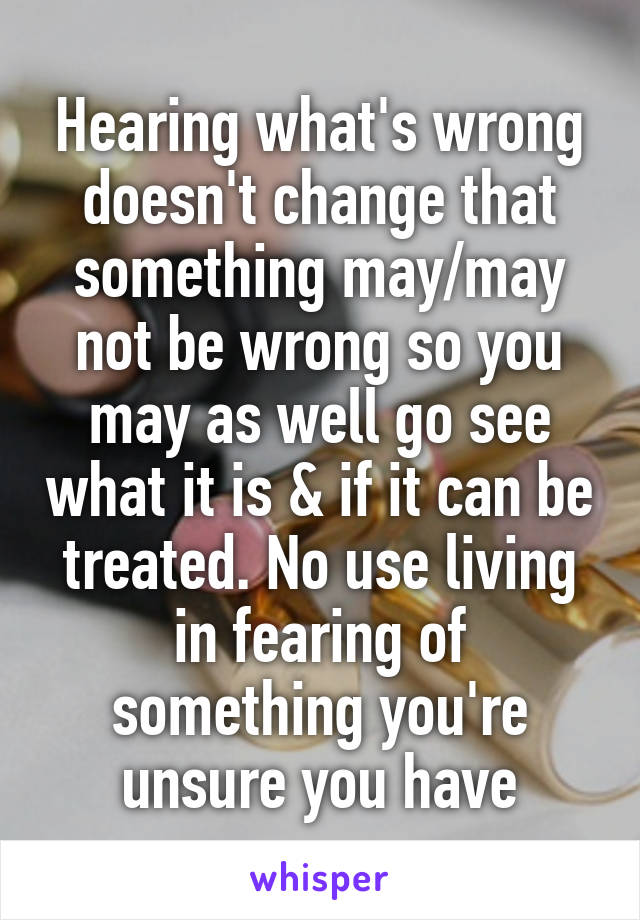 Hearing what's wrong doesn't change that something may/may not be wrong so you may as well go see what it is & if it can be treated. No use living in fearing of something you're unsure you have