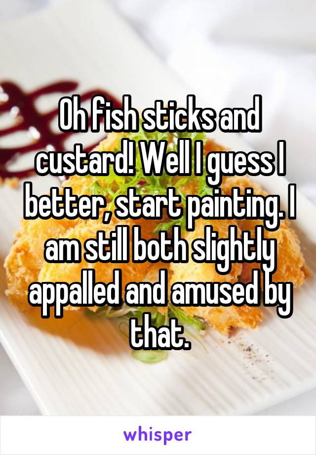 Oh fish sticks and custard! Well I guess I better, start painting. I am still both slightly appalled and amused by that.