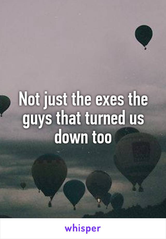 Not just the exes the guys that turned us down too