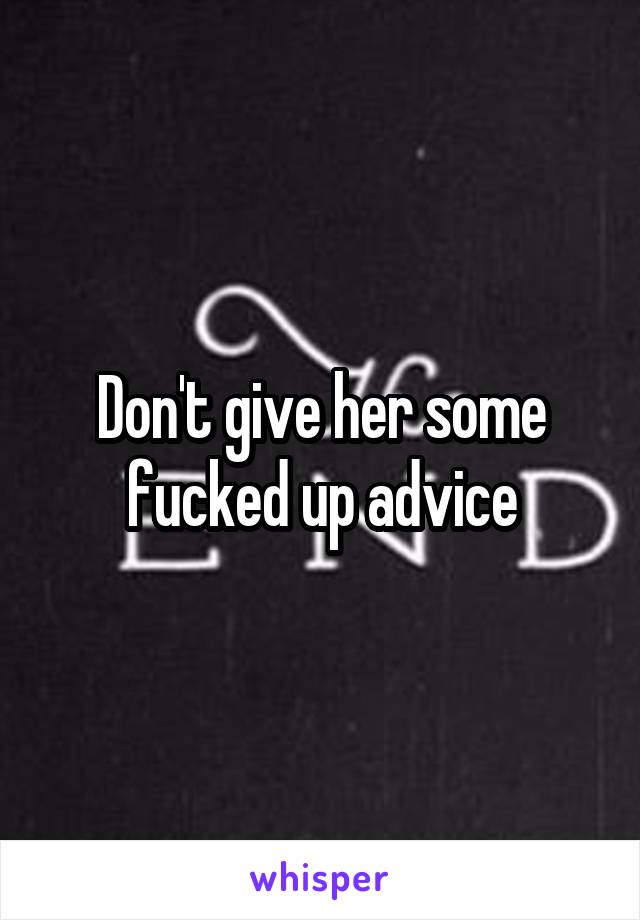 Don't give her some fucked up advice
