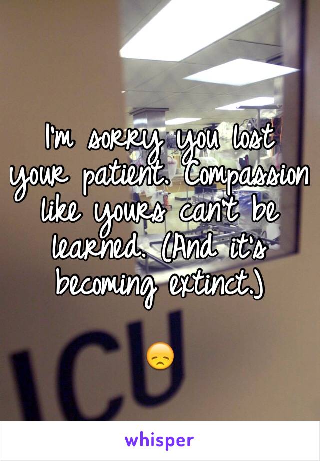 I'm sorry you lost your patient. Compassion like yours can't be learned. (And it's becoming extinct.)

😞