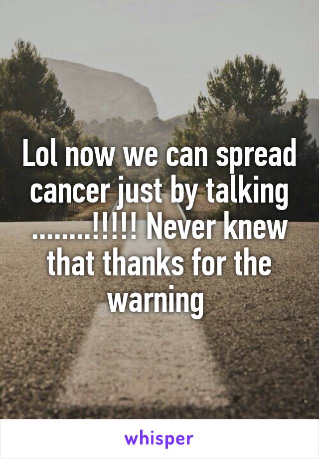 Lol now we can spread cancer just by talking ........!!!!! Never knew that thanks for the warning 