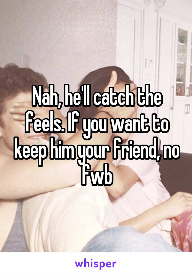 Nah, he'll catch the feels. If you want to keep him your friend, no fwb