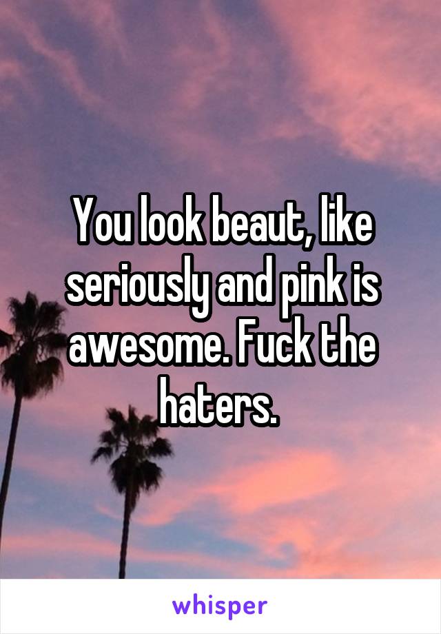 You look beaut, like seriously and pink is awesome. Fuck the haters. 