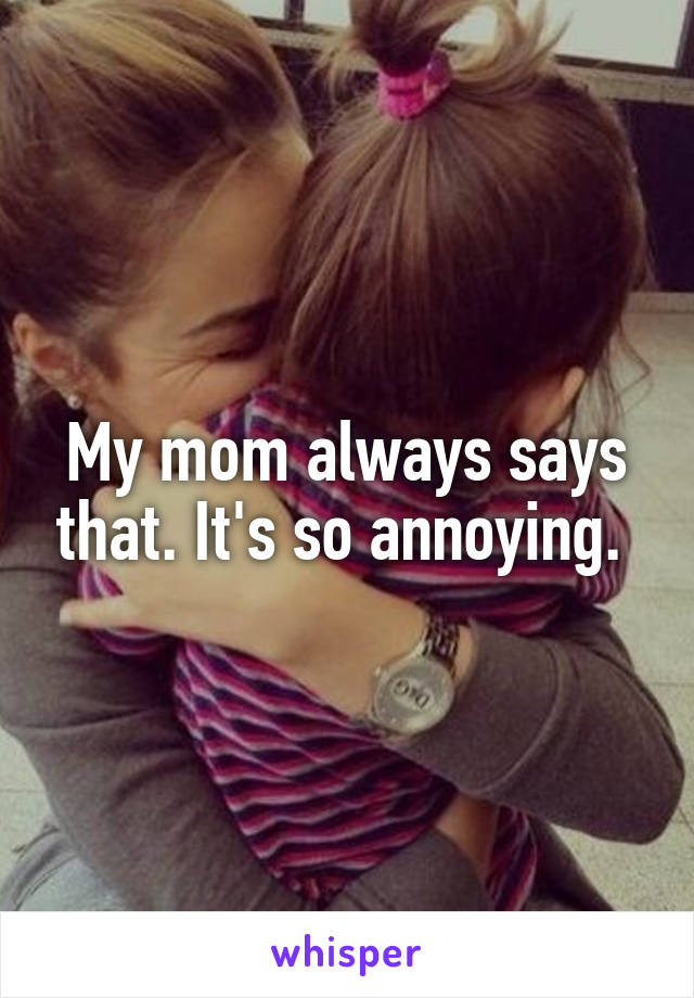 My mom always says that. It's so annoying. 