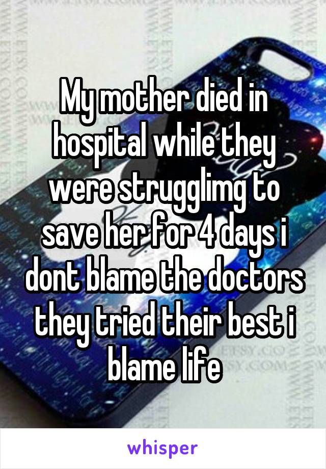 My mother died in hospital while they were strugglimg to save her for 4 days i dont blame the doctors they tried their best i blame life