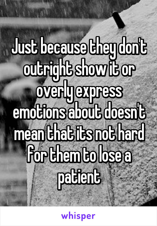 Just because they don't outright show it or overly express emotions about doesn't mean that its not hard for them to lose a patient