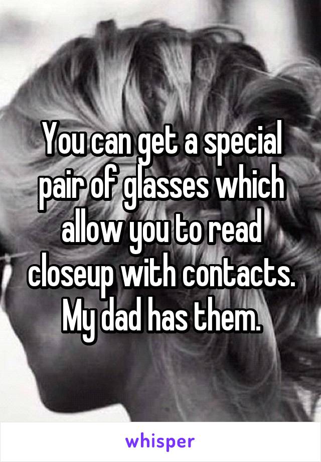 You can get a special pair of glasses which allow you to read closeup with contacts. My dad has them.