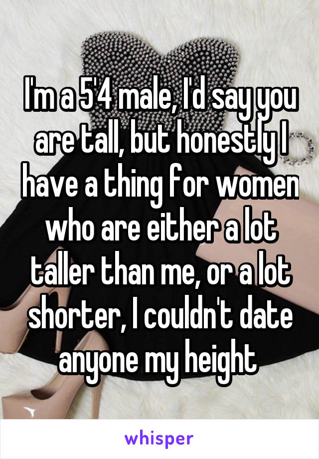 I'm a 5'4 male, I'd say you are tall, but honestly I have a thing for women who are either a lot taller than me, or a lot shorter, I couldn't date anyone my height 