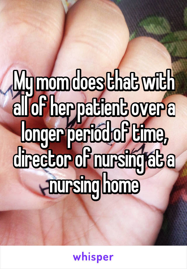 My mom does that with all of her patient over a longer period of time, director of nursing at a nursing home