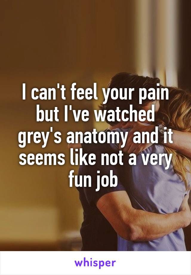 I can't feel your pain but I've watched grey's anatomy and it seems like not a very fun job 