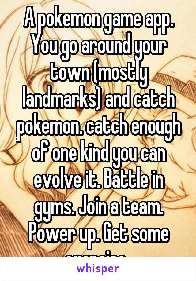 A pokemon game app.
You go around your town (mostly landmarks) and catch pokemon. catch enough of one kind you can evolve it. Battle in gyms. Join a team. Power up. Get some exercise. 