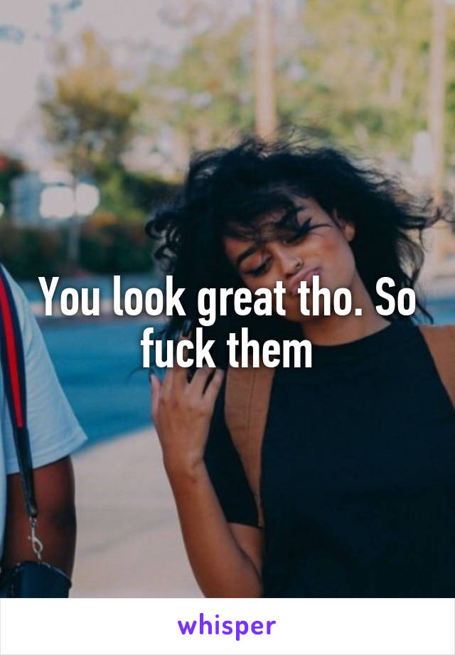 You look great tho. So fuck them