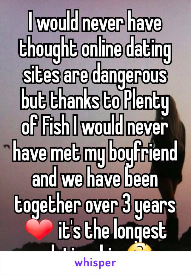 I would never have thought online dating sites are dangerous but thanks to Plenty of Fish I would never have met my boyfriend and we have been together over 3 years ❤ it's the longest relationship 😆