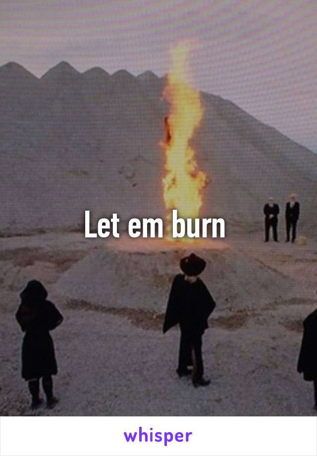 Let em burn 