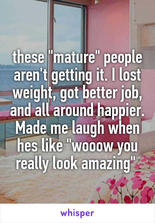 these "mature" people aren't getting it. I lost weight, got better job, and all around happier. Made me laugh when hes like "wooow you really look amazing" 