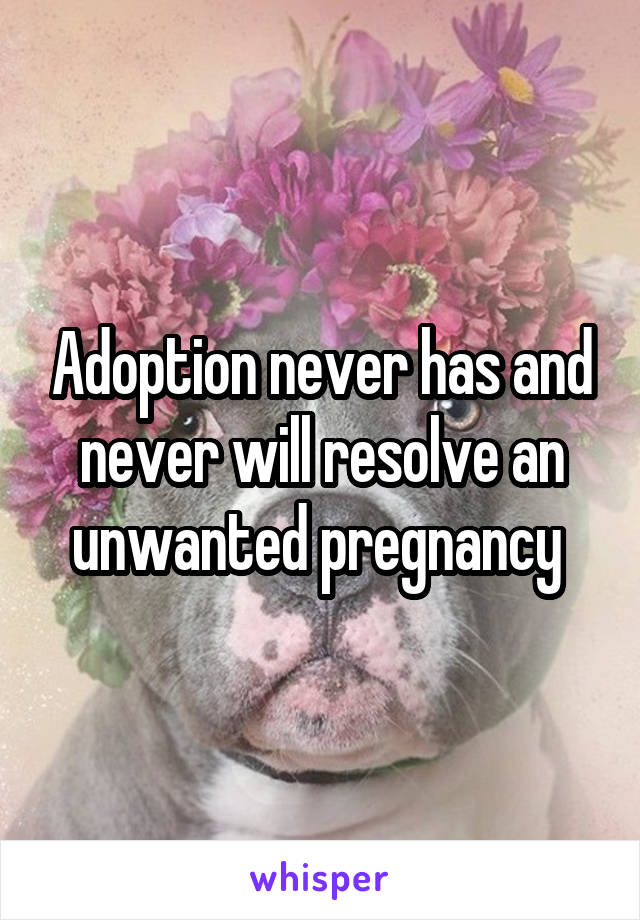 Adoption never has and never will resolve an unwanted pregnancy 