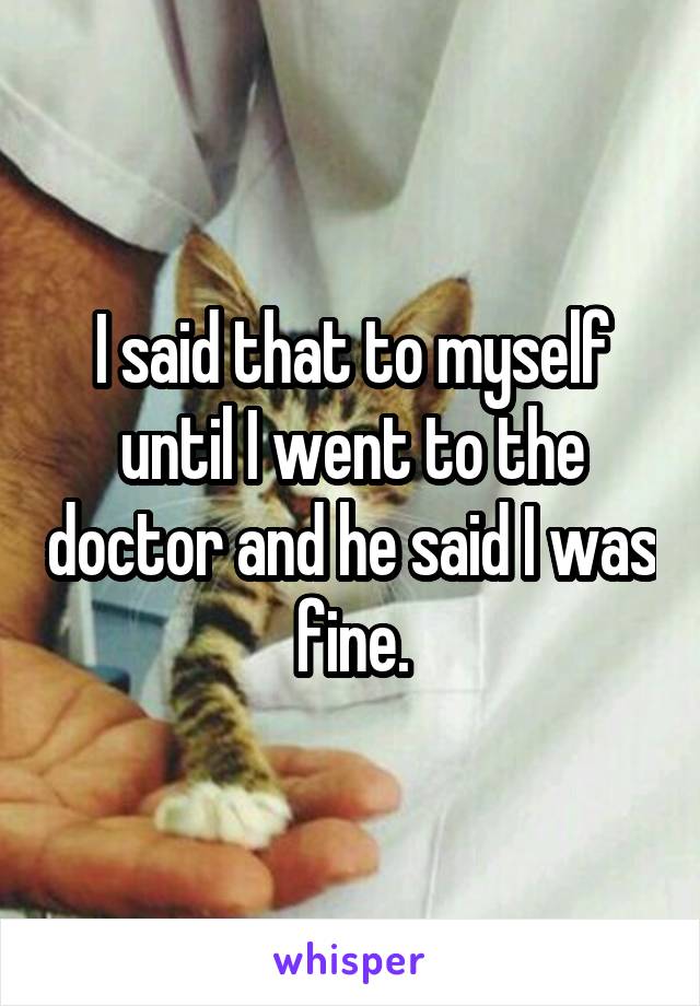 I said that to myself until I went to the doctor and he said I was fine.