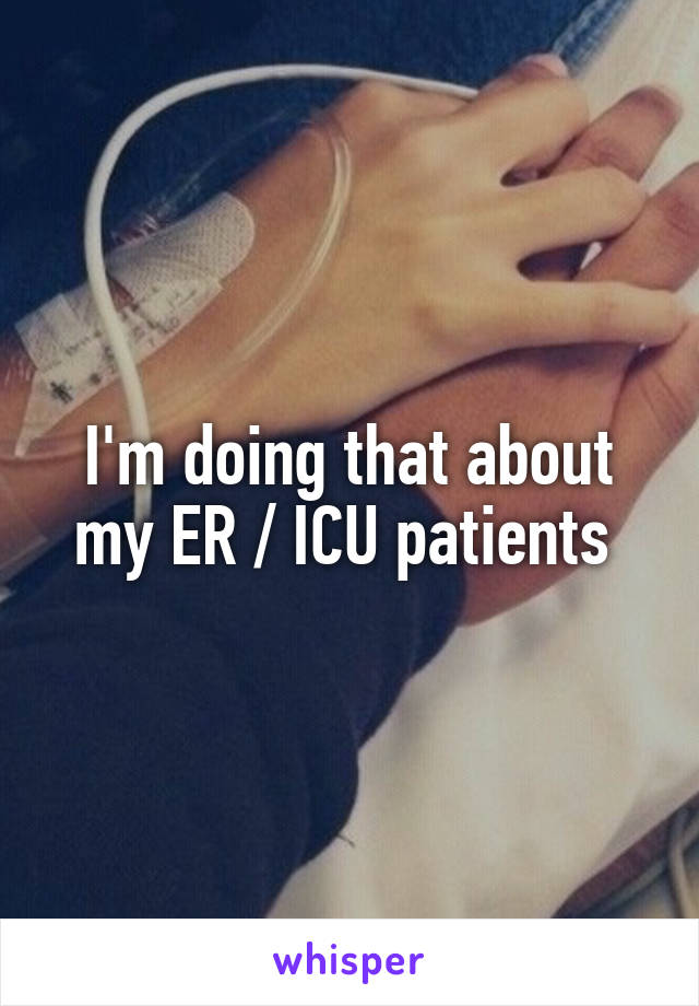 I'm doing that about my ER / ICU patients 