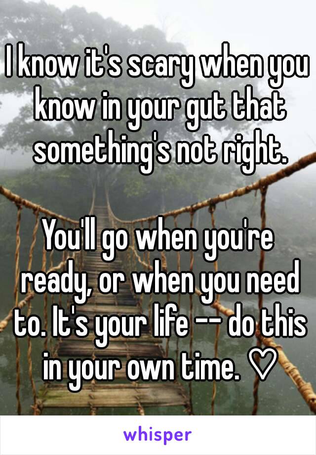 I know it's scary when you know in your gut that something's not right.

You'll go when you're ready, or when you need to. It's your life -- do this in your own time. ♡