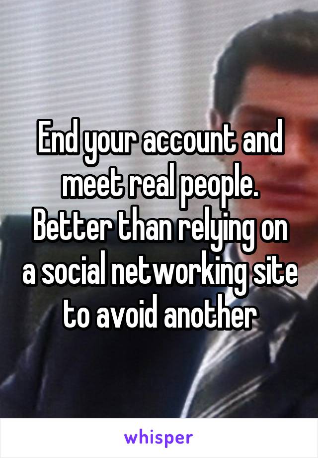 End your account and meet real people.
Better than relying on a social networking site to avoid another