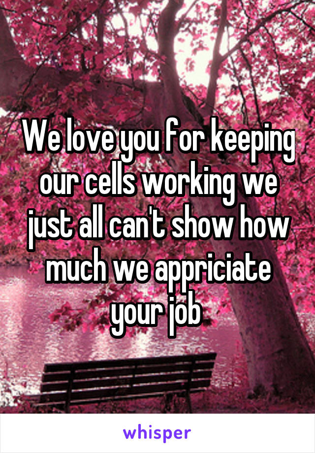 We love you for keeping our cells working we just all can't show how much we appriciate your job 