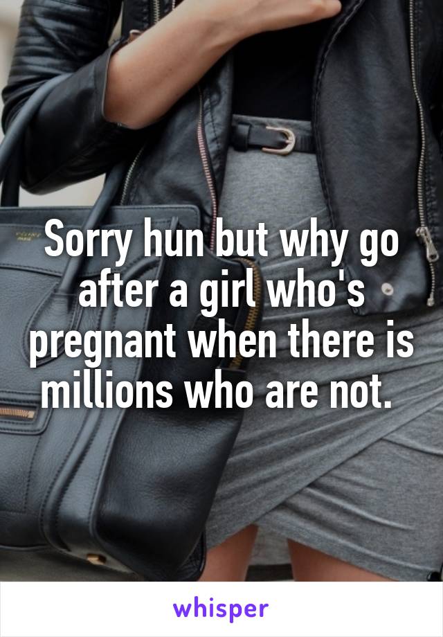Sorry hun but why go after a girl who's pregnant when there is millions who are not. 