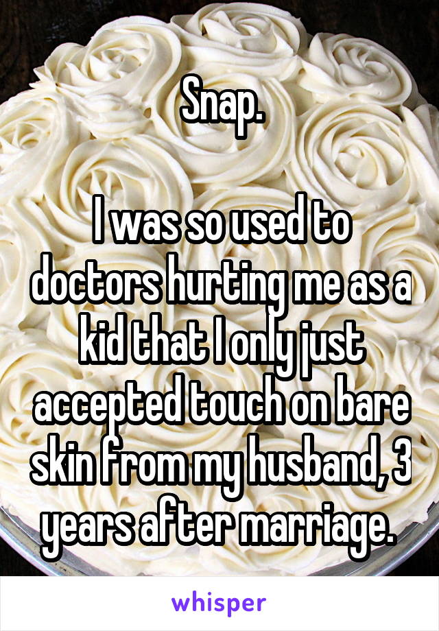 Snap.

I was so used to doctors hurting me as a kid that I only just accepted touch on bare skin from my husband, 3 years after marriage. 
