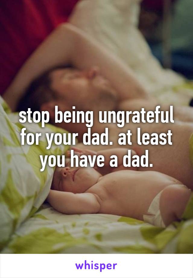 stop being ungrateful for your dad. at least you have a dad.